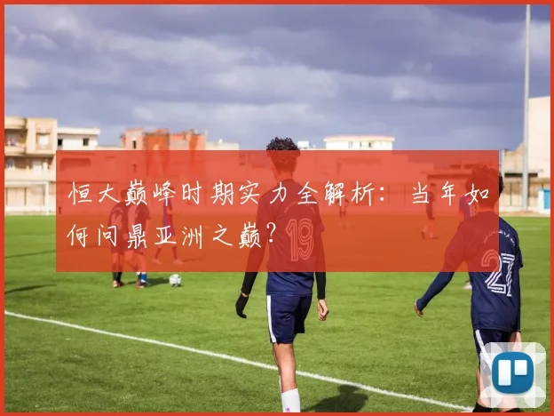 恒大巅峰时期实力全解析：当年如何问鼎亚洲之巅？