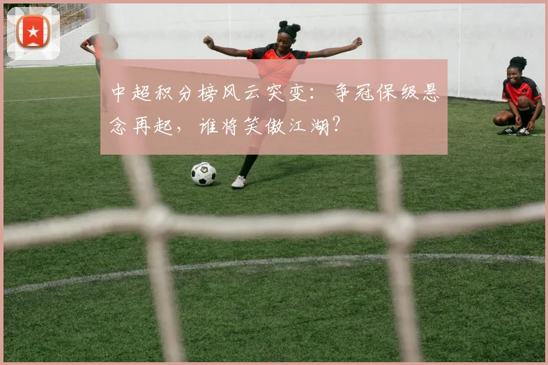 中超积分榜风云突变:争冠保级悬念再起,谁将笑傲江湖?