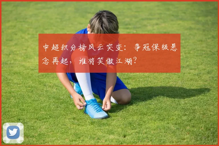 中超积分榜风云突变:争冠保级悬念再起,谁将笑傲江湖?
